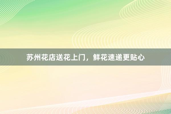 苏州花店送花上门，鲜花速递更贴心